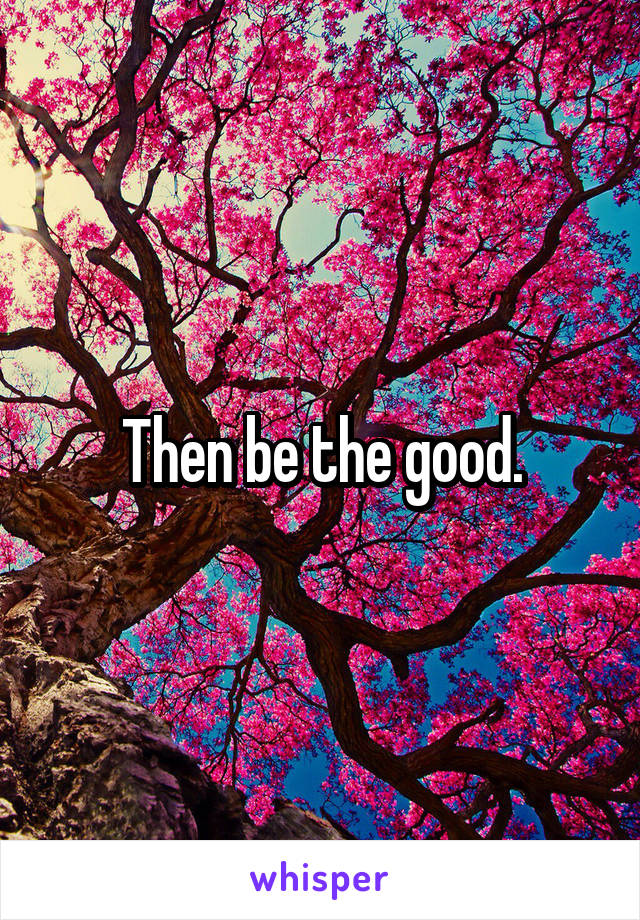 Then be the good.