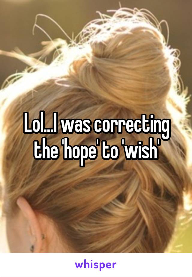 Lol...I was correcting the 'hope' to 'wish'