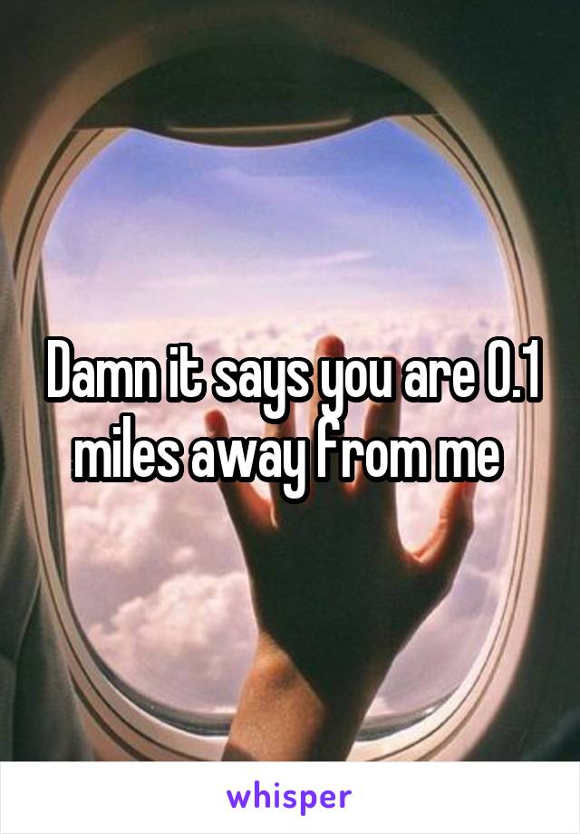 Damn it says you are 0.1 miles away from me 