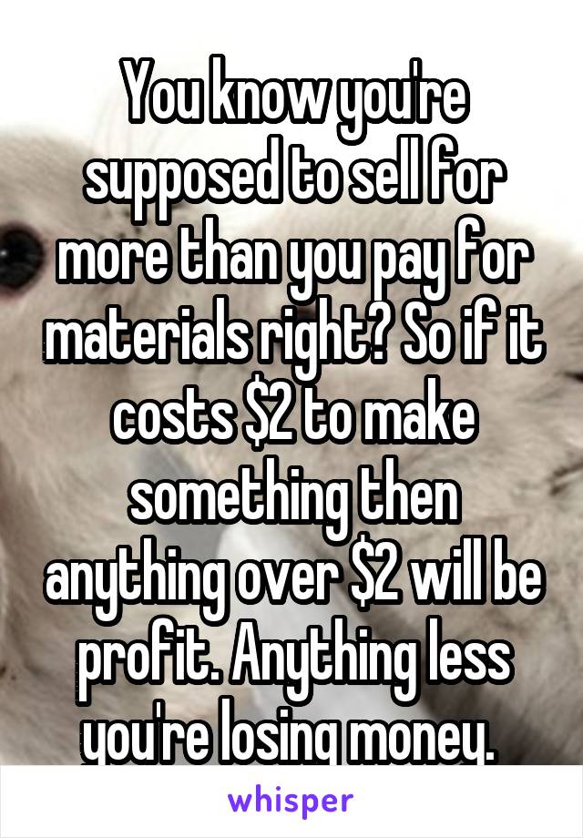 You know you're supposed to sell for more than you pay for materials right? So if it costs $2 to make something then anything over $2 will be profit. Anything less you're losing money. 