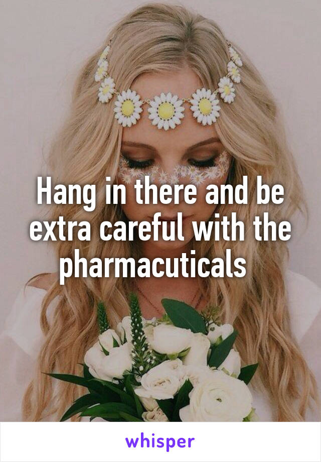 Hang in there and be extra careful with the pharmacuticals  