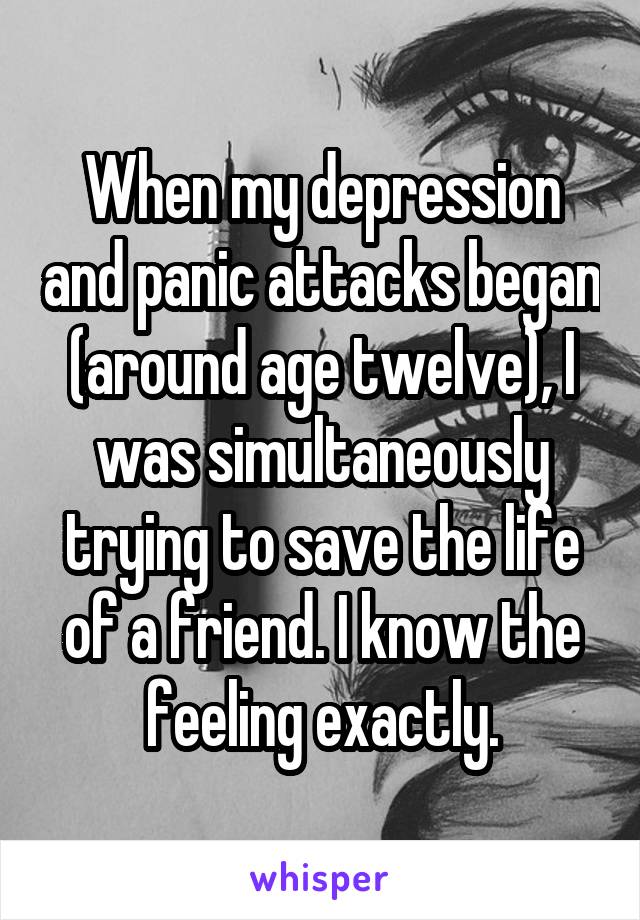 When my depression and panic attacks began (around age twelve), I was simultaneously trying to save the life of a friend. I know the feeling exactly.