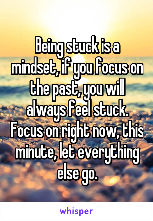 Being stuck is a mindset, if you focus on the past, you will always feel stuck. Focus on right now, this minute, let everything else go.