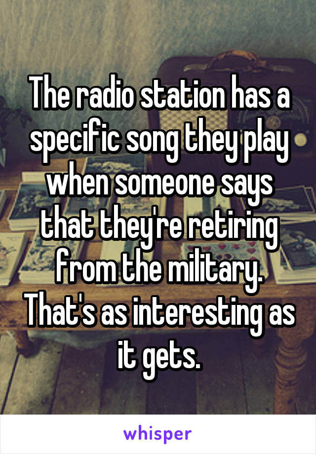 The radio station has a specific song they play when someone says that they're retiring from the military. That's as interesting as it gets.