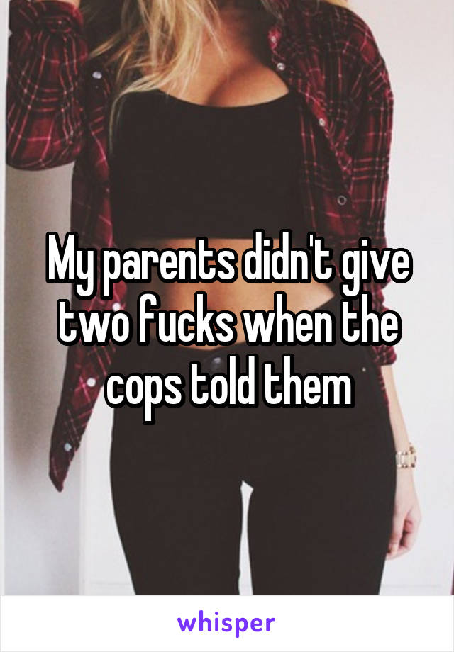My parents didn't give two fucks when the cops told them