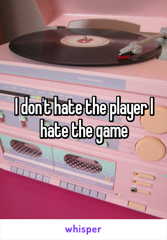 I don't hate the player I hate the game