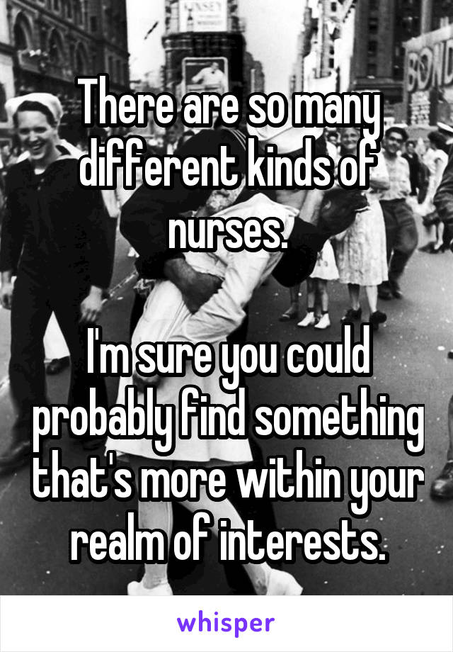 There are so many different kinds of nurses.

I'm sure you could probably find something that's more within your realm of interests.
