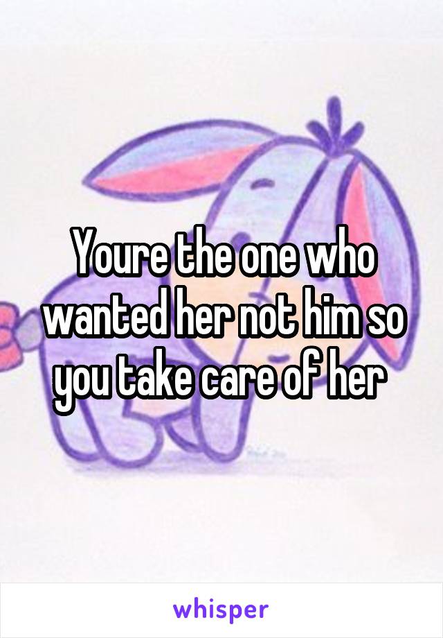 Youre the one who wanted her not him so you take care of her 