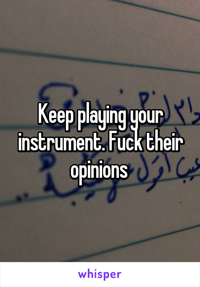 Keep playing your instrument. Fuck their opinions 
