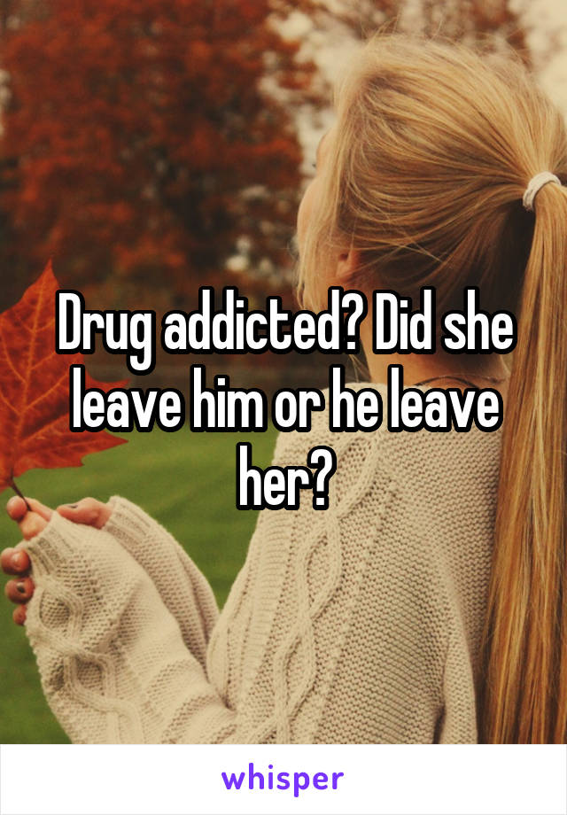 Drug addicted? Did she leave him or he leave her?