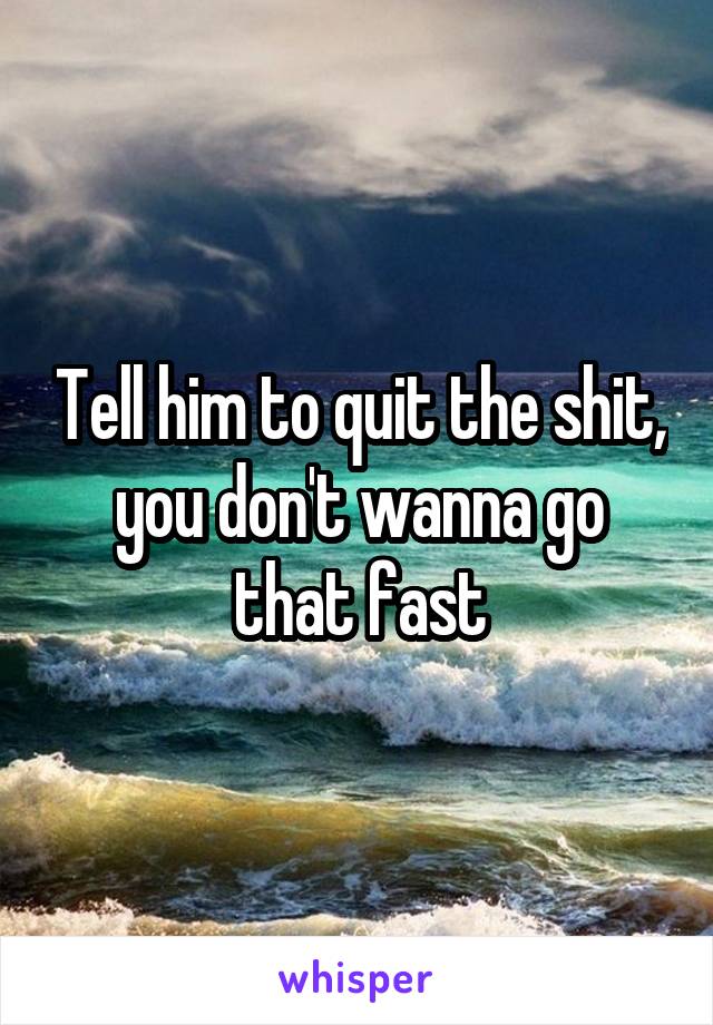 Tell him to quit the shit, you don't wanna go that fast