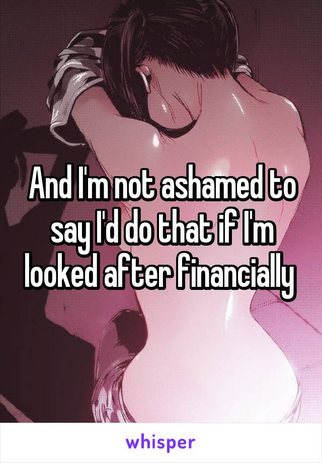 And I'm not ashamed to say I'd do that if I'm looked after financially 