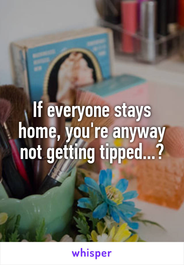 If everyone stays home, you're anyway not getting tipped...?