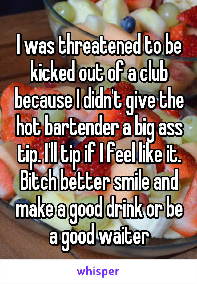 I was threatened to be kicked out of a club because I didn't give the hot bartender a big ass tip. I'll tip if I feel like it. Bitch better smile and make a good drink or be a good waiter