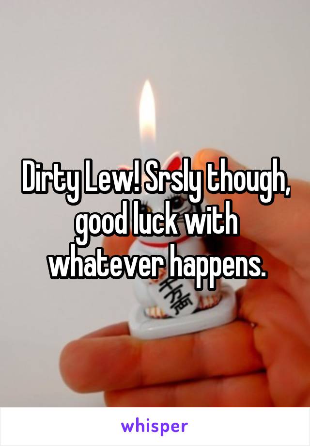 Dirty Lew! Srsly though, good luck with whatever happens.