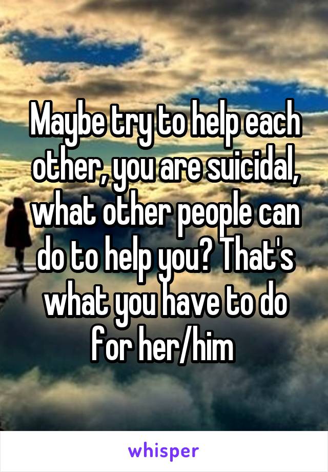 Maybe try to help each other, you are suicidal, what other people can do to help you? That's what you have to do for her/him 