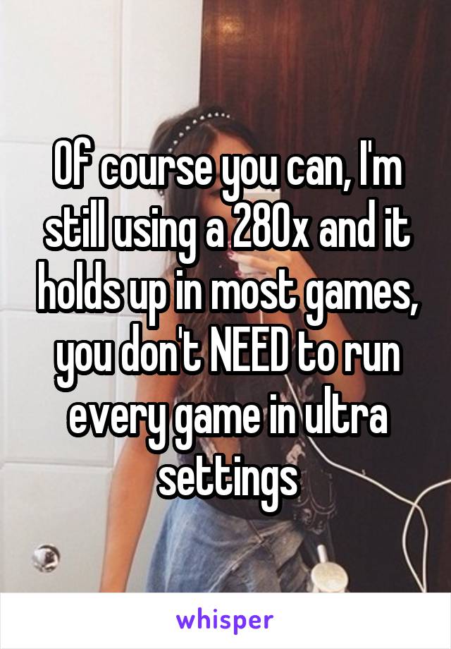Of course you can, I'm still using a 280x and it holds up in most games, you don't NEED to run every game in ultra settings