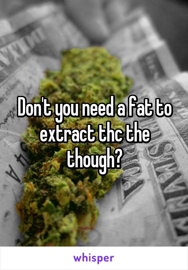 Don't you need a fat to extract thc the though?