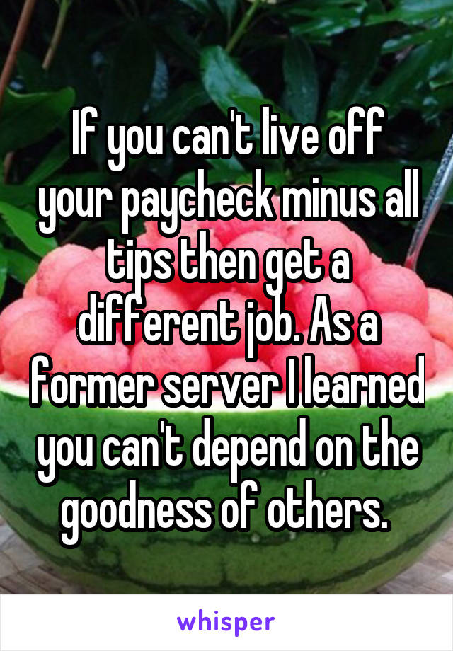 If you can't live off your paycheck minus all tips then get a different job. As a former server I learned you can't depend on the goodness of others. 