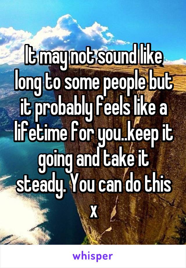 It may not sound like long to some people but it probably feels like a lifetime for you..keep it going and take it steady. You can do this x