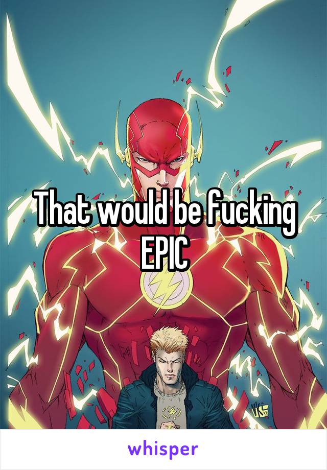 That would be fucking EPIC