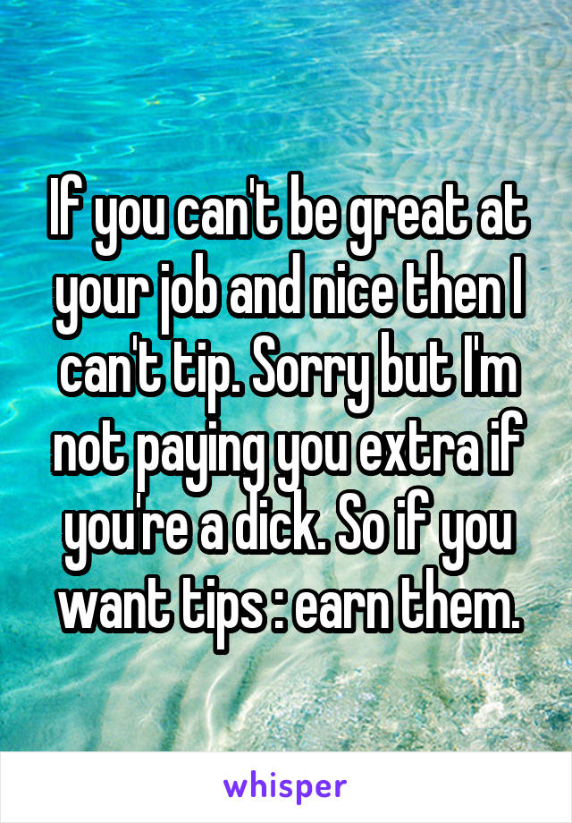 If you can't be great at your job and nice then I can't tip. Sorry but I'm not paying you extra if you're a dick. So if you want tips : earn them.