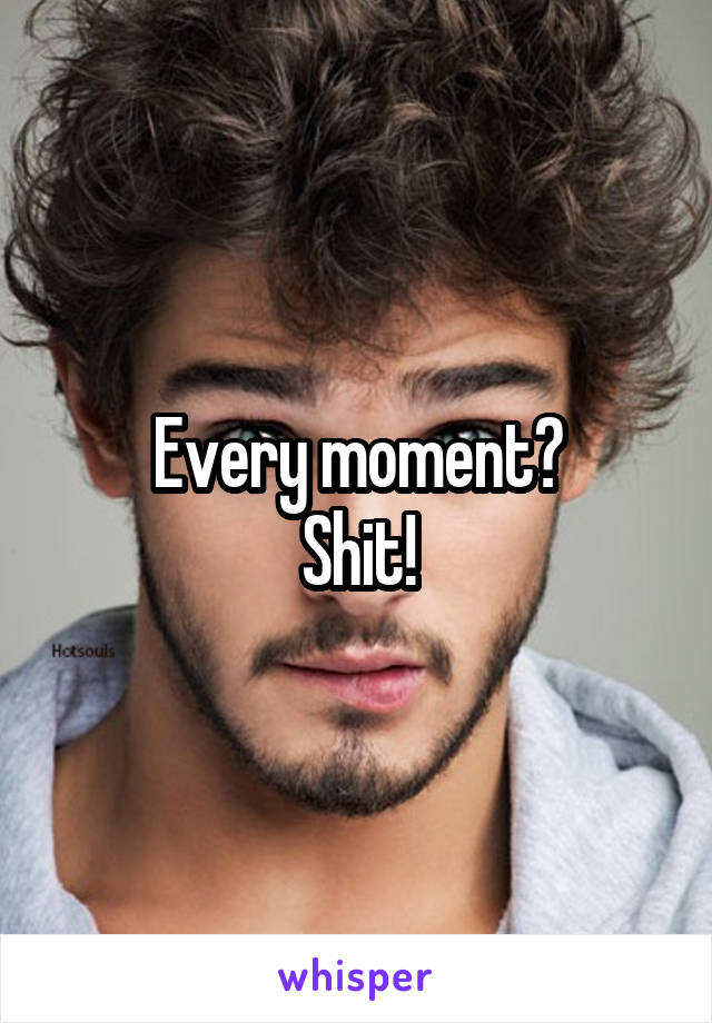 Every moment?
Shit!