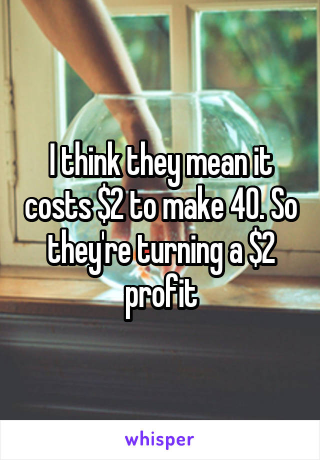 I think they mean it costs $2 to make 40. So they're turning a $2 profit