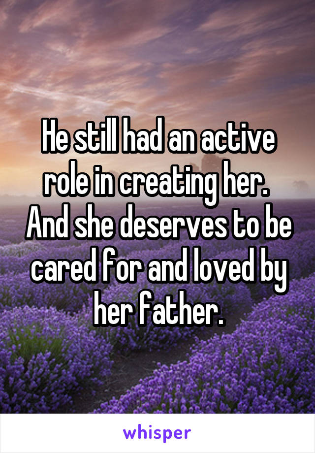 He still had an active role in creating her.  And she deserves to be cared for and loved by her father.