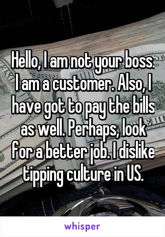 Hello, I am not your boss. I am a customer. Also, I have got to pay the bills as well. Perhaps, look for a better job. I dislike tipping culture in US.