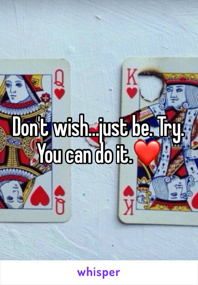 Don't wish...just be. Try. You can do it.❤️