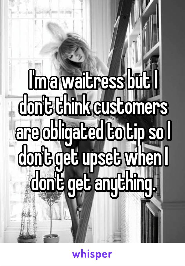I'm a waitress but I don't think customers are obligated to tip so I don't get upset when I don't get anything.