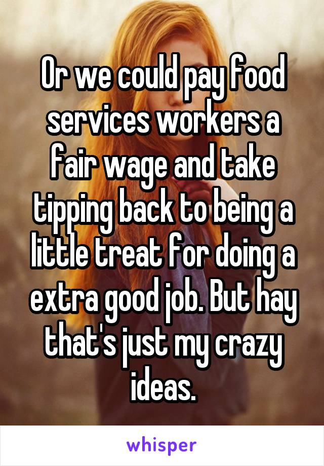 Or we could pay food services workers a fair wage and take tipping back to being a little treat for doing a extra good job. But hay that's just my crazy ideas.