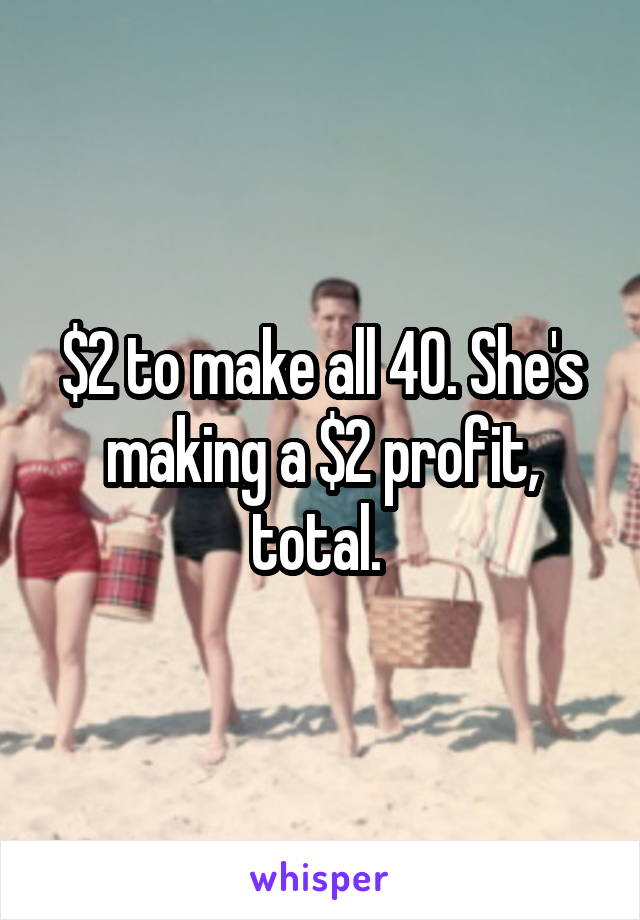 $2 to make all 40. She's making a $2 profit, total. 