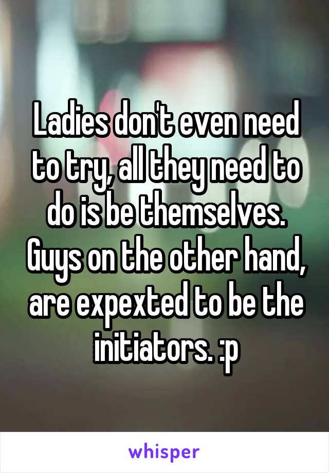 Ladies don't even need to try, all they need to do is be themselves. Guys on the other hand, are expexted to be the initiators. :p