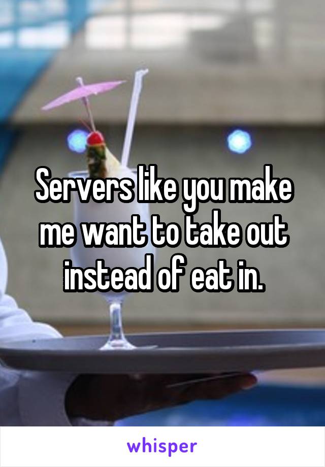 Servers like you make me want to take out instead of eat in.