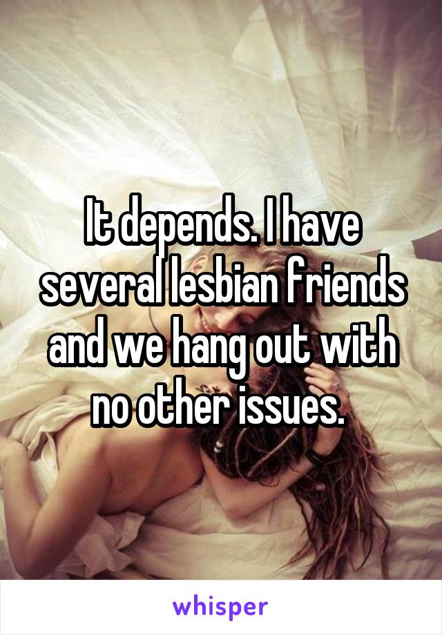 It depends. I have several lesbian friends and we hang out with no other issues. 
