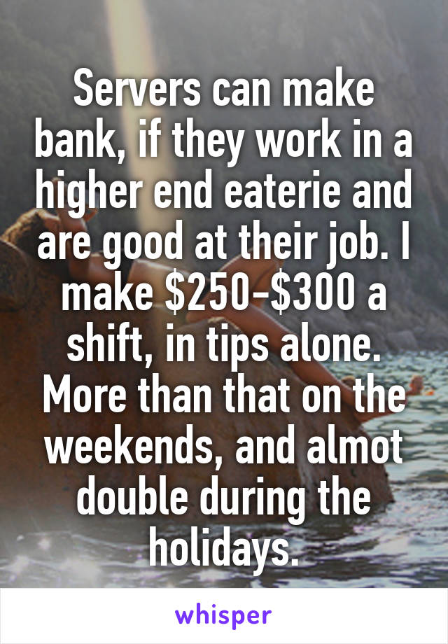 Servers can make bank, if they work in a higher end eaterie and are good at their job. I make $250-$300 a shift, in tips alone. More than that on the weekends, and almot double during the holidays.