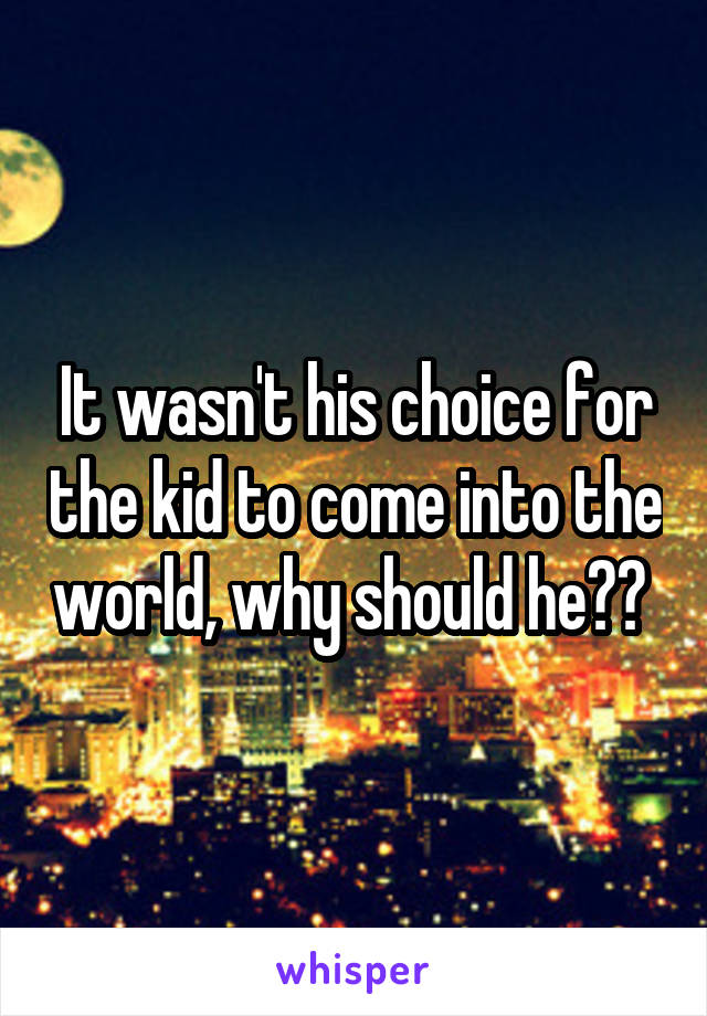 It wasn't his choice for the kid to come into the world, why should he?? 