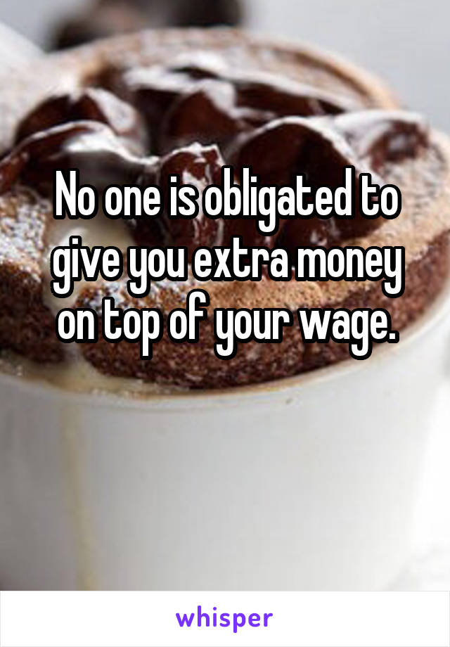 No one is obligated to give you extra money on top of your wage.

