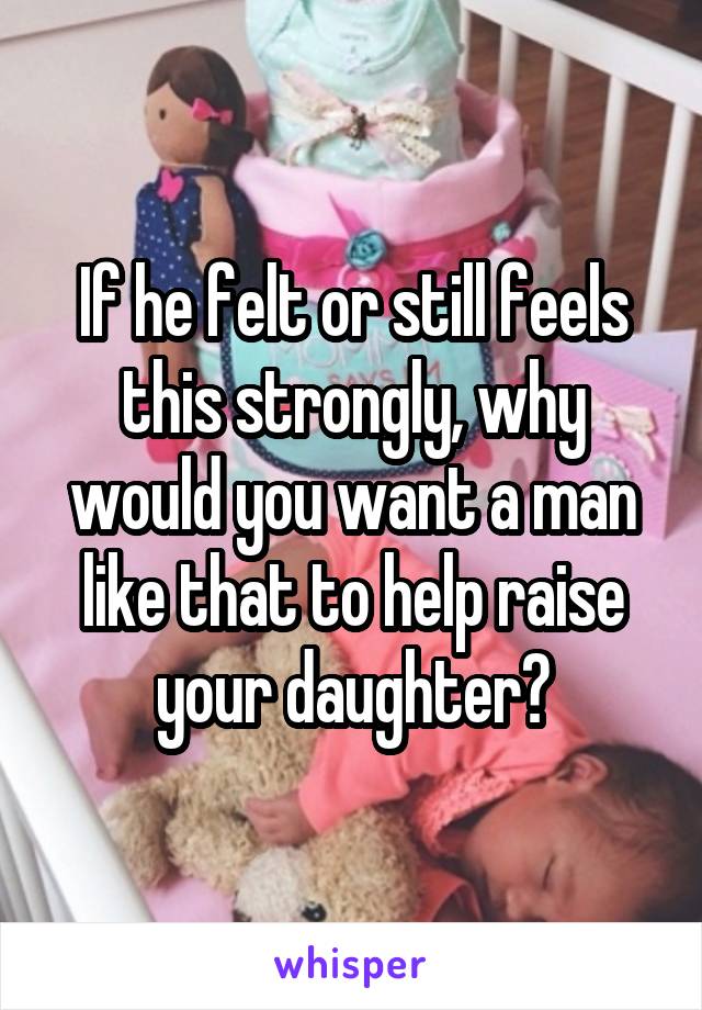 If he felt or still feels this strongly, why would you want a man like that to help raise your daughter?