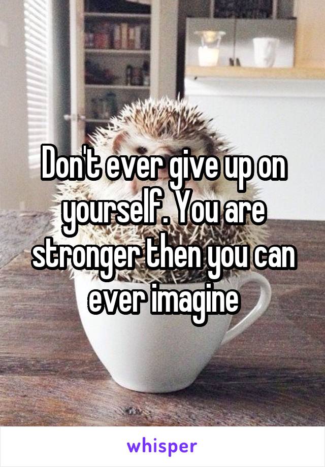 Don't ever give up on yourself. You are stronger then you can ever imagine