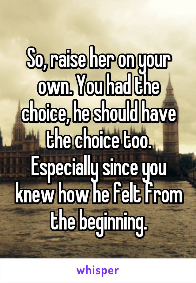 So, raise her on your own. You had the choice, he should have the choice too.
Especially since you knew how he felt from the beginning.