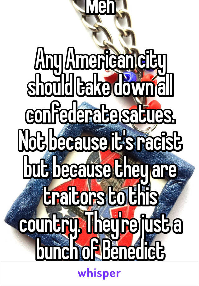 Meh

Any American city should take down all confederate satues. Not because it's racist but because they are traitors to this country. They're just a bunch of Benedict Arnolds.
