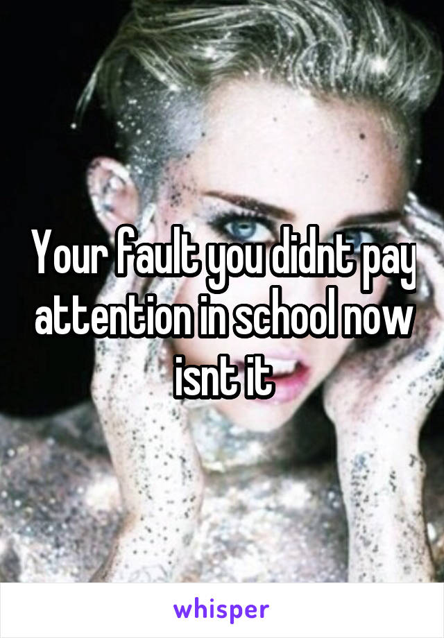 Your fault you didnt pay attention in school now isnt it