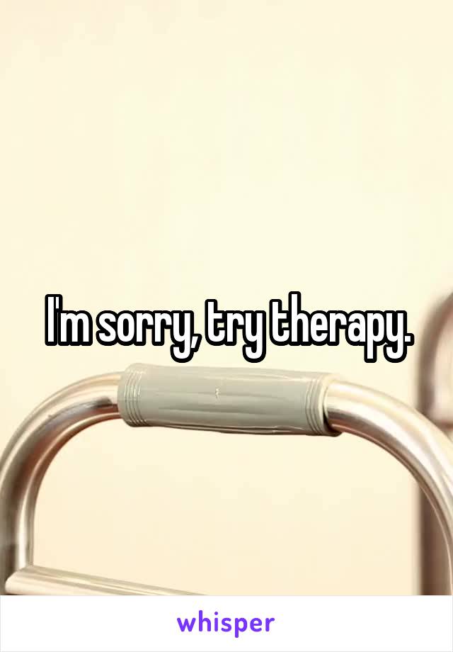 I'm sorry, try therapy.