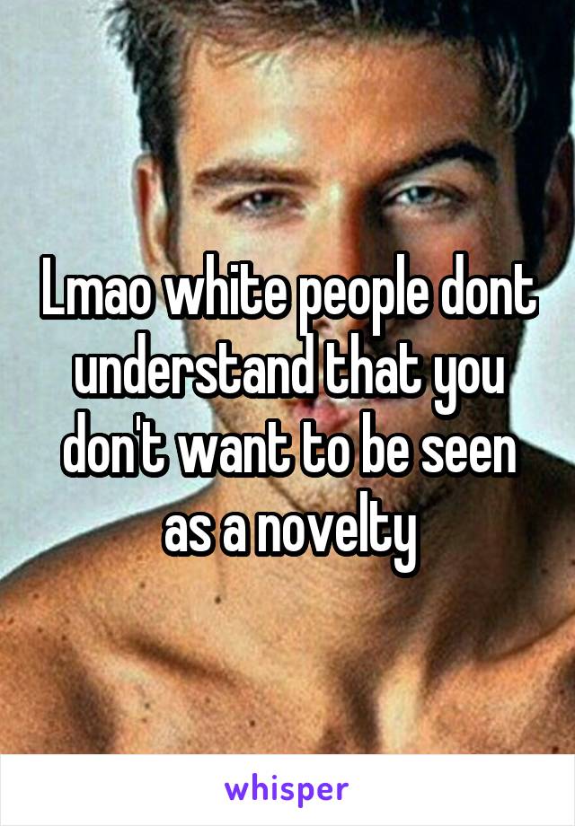 Lmao white people dont understand that you don't want to be seen as a novelty