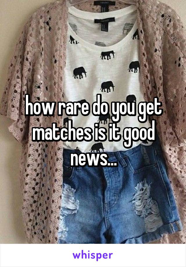 how rare do you get matches is it good news...
