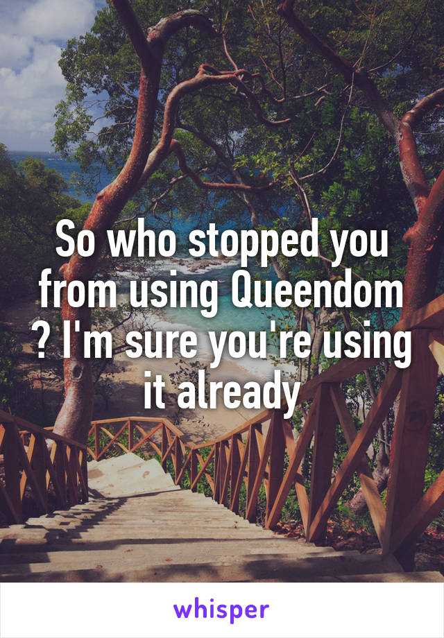So who stopped you from using Queendom ? I'm sure you're using it already
