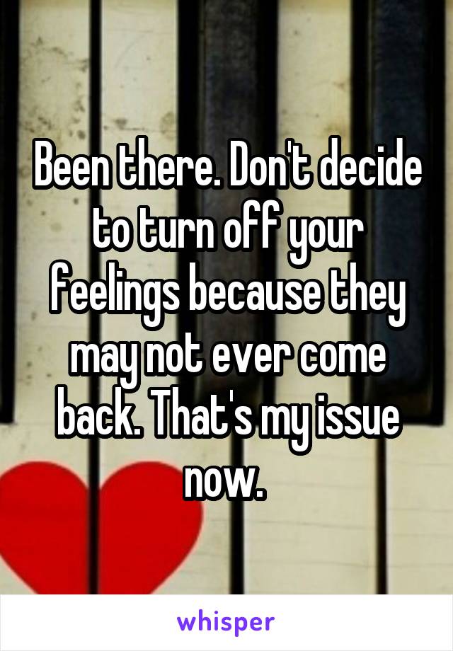 Been there. Don't decide to turn off your feelings because they may not ever come back. That's my issue now. 